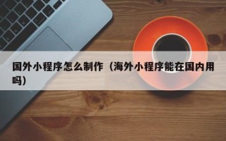 福安国外小程序怎么制作（海外小程序能在国内用吗）