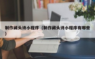 福安制作藏头诗小程序（制作藏头诗小程序有哪些）