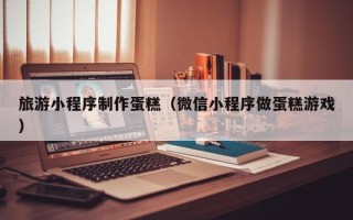 福安旅游小程序制作蛋糕（微信小程序做蛋糕游戏）
